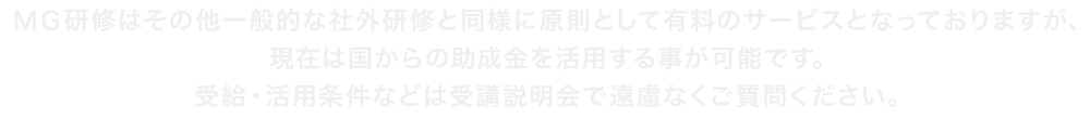 MG研修はその他一般的な社外研修と同様に原則として有料のサービスとなっておりますが、現在は国からの助成金を活用する事が可能です。受給・活用条件などは受講説明会で遠慮なくご質問ください。