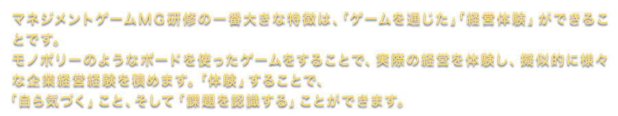 マネジメントゲームMG研修の一番大きな特徴は、「ゲームを通じた」「経営体験」ができることです。モノポリーのようなボードを使ったゲームをすることで、実際の経営を体験し、擬似的に様々な企業経営経験を積めます。「体験」することで、「自ら気づく」こと、そして「課題を認識する」ことができます。