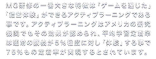MG研修の一番大きな特徴は「ゲームを通じた」「経営体験」ができるアクティブラーニングである事です。アクティブラーニングはアメリカの研究機関でもその効果が認められ、平均学習定着率は通常の講義が５％程度に対し「体験」する事で75％もの定着率が実現するとされています。