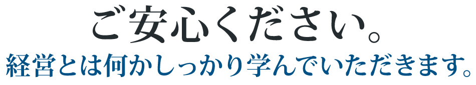 ご安心ください。経営とは何かしっかり学んでいただきます。
