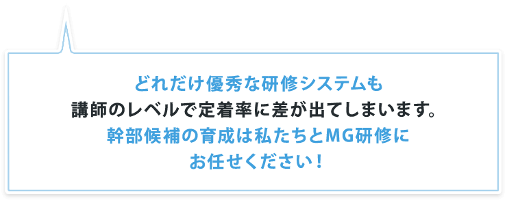 どれだけ優秀な研修システムも講師のレベルで定着率に差が出てしまいます。幹部候補の育成は私たちとMG研修にお任せください！