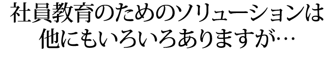 社員教育のためのソリューションは
他にもいろいろありますが…
