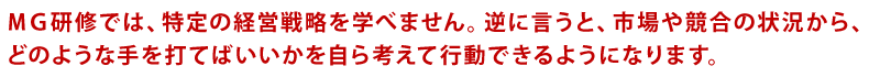MG研修では、特定の経営戦略を学べません。逆に言うと、市場や競合の状況から、どのような手を打てばいいかを自ら考えて行動できるようになります。